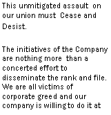 Text Box: This unmitigated assault  on our union must  Cease and Desist. The initiatives of the Company are nothing more  than a concerted effort to disseminate the rank and file.  We are all victims of corporate greed and our company is willing to do it at all costs.