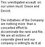 Text Box: This unmitigated assault on our union must Cease and Desist.
The initiatives of the Company are nothing more than a concerted effort to disseminate the rank and file. We are all victims of corporate greed and our company is willing to do it at all costs.