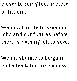 Text Box: throughout as rumors get closer to being fact instead of fiction .We must  unite to save our jobs and our futures before there is nothing left to save.We must unite to bargain collectively for our success.