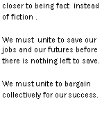 Text Box: throughout as rumors get closer to being fact instead of fiction .
We must unite to save our jobs and our futures before there is nothing left to save.
We must unite to bargain collectively for our success.