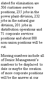 Text Box: 506 customer-service positions, 235 jobs in the power plant-division, 232 jobs in the natural gas division, 201 jobs in distribution operations and 71 corporate services positions and about 800 non-union positions will be cut.Missing numbers include all of Senior Managements numbers to be displaced  to date or maybe the creation of more corporate positions will be the answer at our employees expense.
