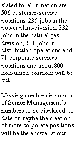 Text Box: 506 customer-service positions, 235 jobs in the power plant-division, 232 jobs in the natural gas division, 201 jobs in distribution operations and 71 corporate services positions and about 800 non-union positions will be cut.
Missing numbers include all of Senior Management’s numbers to be displaced to date or maybe the creation of more corporate positions will be the answer at our employee’s expense.
