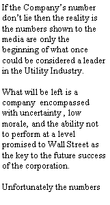 Text Box: greater than inflation. If the Company’s number don’t lie then the reality is the numbers shown to the media are only the beginning of what once could be considered a leader in the Utility Industry.
What will be left is a company encompassed with uncertainty , low morale, and the ability not to perform at a level promised to Wall Street as the key to the future success of the corporation.
Unfortunately the numbers slated for elimination are