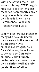 Text Box: With one of their main Core Values missing DTE Energy ’s high level decision making team has been reported given the go ahead to implement their façade known as a Performance Excellence Process to the public.
Lost will be the livelihoods of many who have dedicated their careers to the success of a Corporation who emphasized Integrity as a Core Value only to be kicked to the curb by Corporate America’s profit hungry leaders who continue to see their salaries swell at a rate