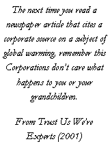 Text Box: The next time you read a newspaper article that cites a corporate source on a subject of global warming, remember this Corporations dont care what happens to you or your grandchildren.From Trust Us Were Experts (2001)