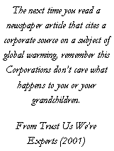 Text Box: The next time you read a newspaper article that cites a corporate source on a subject of global warming, remember this Corporations don�t care what happens to you or your grandchildren.From Trust Us We�re Experts (2001)