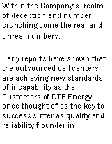 Text Box: Within the Company�s realm of deception and number crunching come the real and unreal numbers.Early reports have shown that the outsourced call centers are achieving new standards of incapability as the Customers of DTE Energy once thought of as the key to success suffer as quality and reliability flounder in outsourcers feeble attempt 
