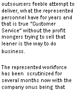 Text Box: to deliver, what the represented personnel have for years and that is true Customer Service without the profit mongers trying to sell that leaner is the way to do business.The represented workforce has been scrutinized for several months now with the company onus being that they have to make the performance measurements or else. 