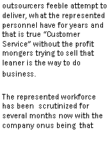 Text Box: to deliver, what the represented personnel have for years and that is true �Customer Service� without the profit mongers trying to sell that leaner is the way to do business.The represented workforce has been scrutinized for several months now with the company onus being that they have to make the performance measurements or else. 